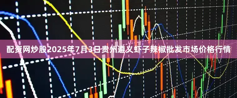 配资网炒股2025年7月3日贵州遵义虾子辣椒批发市场价格行情