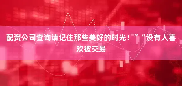 配资公司查询请记住那些美好的时光！”“没有人喜欢被交易