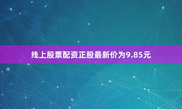 线上股票配资正股最新价为9.85元