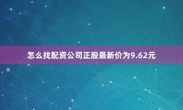 怎么找配资公司正股最新价为9.62元