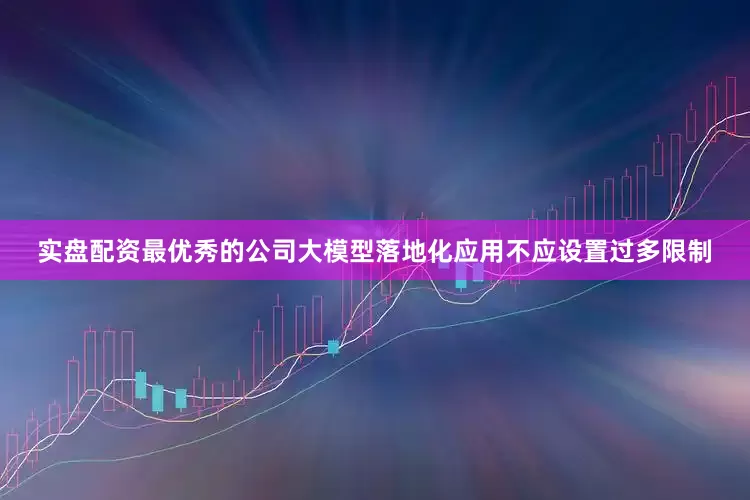 实盘配资最优秀的公司大模型落地化应用不应设置过多限制