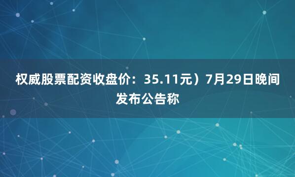 权威股票配资收盘价：35.11元）7月29日晚间发布公告称