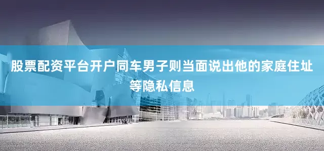 股票配资平台开户同车男子则当面说出他的家庭住址等隐私信息