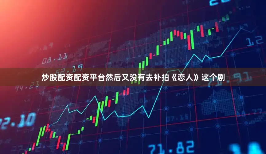 炒股配资配资平台然后又没有去补拍《恋人》这个剧
