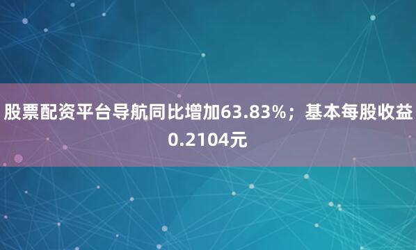 股票配资平台导航同比增加63.83%；基本每股收益0.2104元