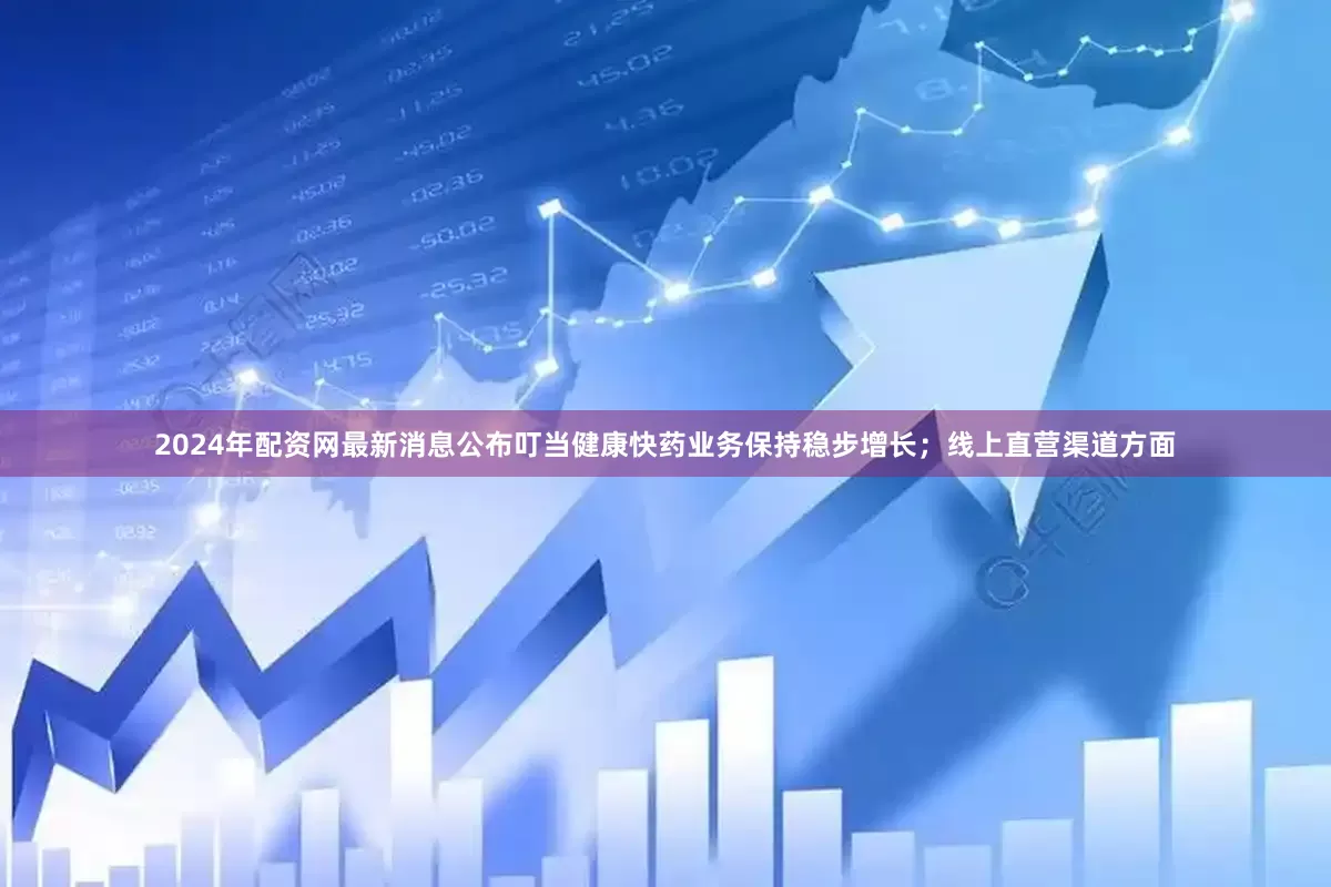 2024年配资网最新消息公布叮当健康快药业务保持稳步增长；线上直营渠道方面